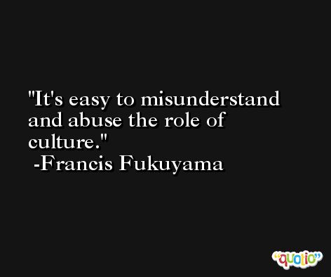 It's easy to misunderstand and abuse the role of culture. -Francis Fukuyama