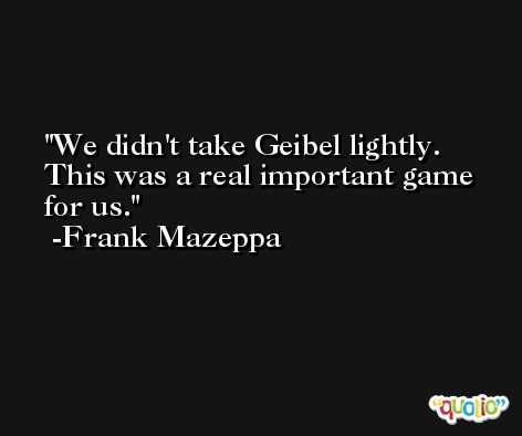 We didn't take Geibel lightly. This was a real important game for us. -Frank Mazeppa