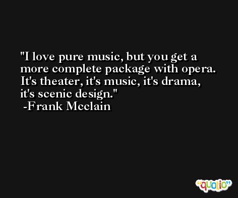 I love pure music, but you get a more complete package with opera. It's theater, it's music, it's drama, it's scenic design. -Frank Mcclain