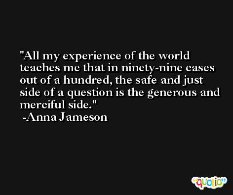All my experience of the world teaches me that in ninety-nine cases out of a hundred, the safe and just side of a question is the generous and merciful side. -Anna Jameson