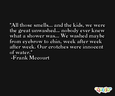 All those smells... and the kids, we were the great unwashed... nobody ever knew what a shower was... We washed maybe from eyebrow to chin, week after week after week. Our crotches were innocent of water. -Frank Mccourt