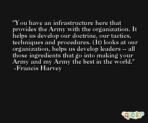 You have an infrastructure here that provides the Army with the organization. It helps us develop our doctrine, our tactics, techniques and procedures. (It) looks at our organization, helps us develop leaders -- all those ingredients that go into making your Army and my Army the best in the world. -Francis Harvey