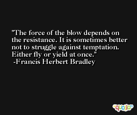 The force of the blow depends on the resistance. It is sometimes better not to struggle against temptation. Either fly or yield at once. -Francis Herbert Bradley