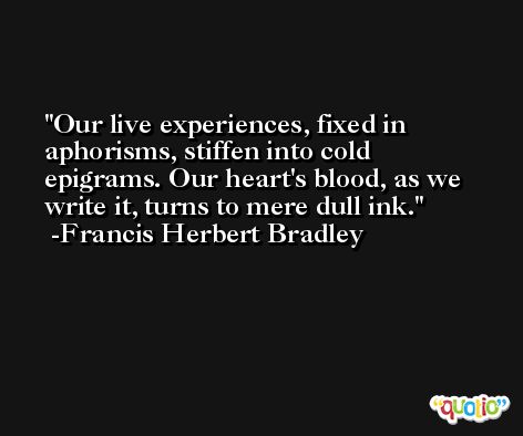 Our live experiences, fixed in aphorisms, stiffen into cold epigrams. Our heart's blood, as we write it, turns to mere dull ink. -Francis Herbert Bradley
