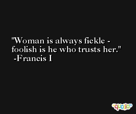 Woman is always fickle - foolish is he who trusts her. -Francis I