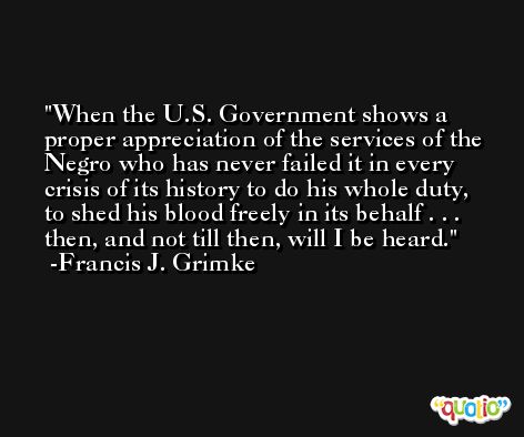 When the U.S. Government shows a proper appreciation of the services of the Negro who has never failed it in every crisis of its history to do his whole duty, to shed his blood freely in its behalf . . . then, and not till then, will I be heard. -Francis J. Grimke