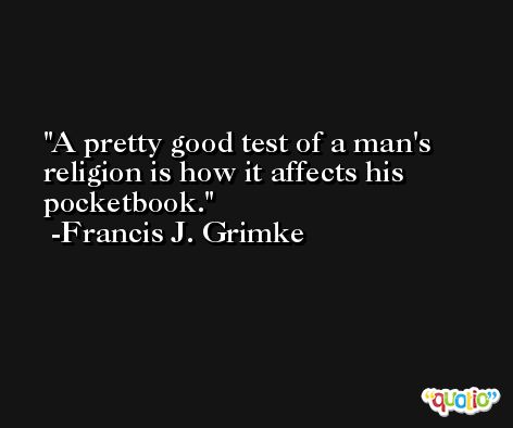 A pretty good test of a man's religion is how it affects his pocketbook. -Francis J. Grimke