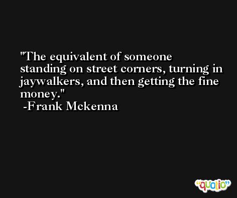 The equivalent of someone standing on street corners, turning in jaywalkers, and then getting the fine money. -Frank Mckenna