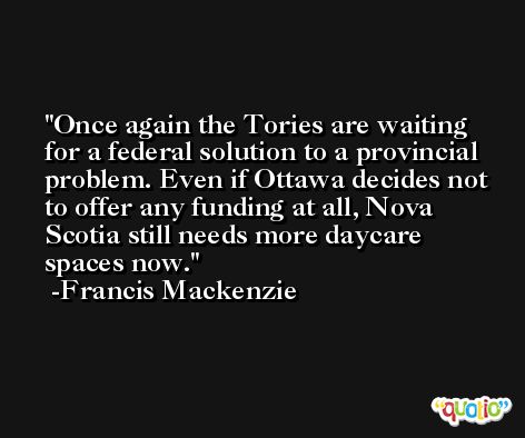 Once again the Tories are waiting for a federal solution to a provincial problem. Even if Ottawa decides not to offer any funding at all, Nova Scotia still needs more daycare spaces now. -Francis Mackenzie