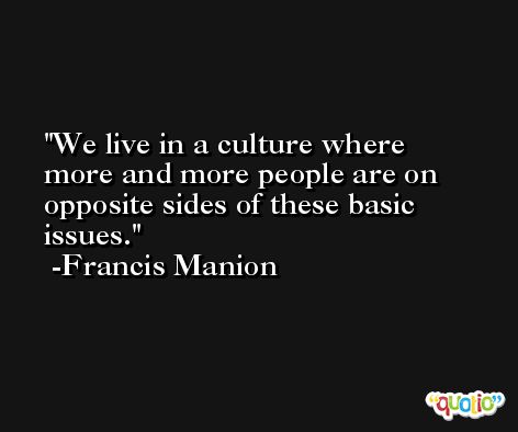 We live in a culture where more and more people are on opposite sides of these basic issues. -Francis Manion