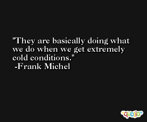 They are basically doing what we do when we get extremely cold conditions. -Frank Michel