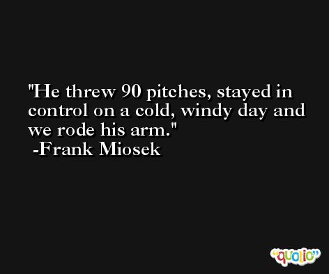 He threw 90 pitches, stayed in control on a cold, windy day and we rode his arm. -Frank Miosek