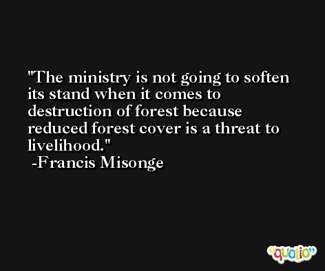 The ministry is not going to soften its stand when it comes to destruction of forest because reduced forest cover is a threat to livelihood. -Francis Misonge