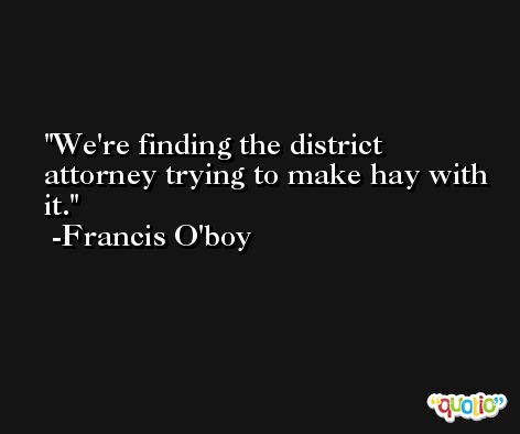 We're finding the district attorney trying to make hay with it. -Francis O'boy