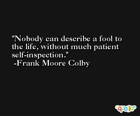 Nobody can describe a fool to the life, without much patient self-inspection. -Frank Moore Colby