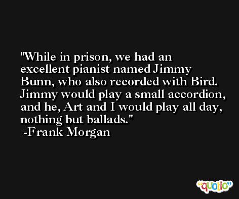 While in prison, we had an excellent pianist named Jimmy Bunn, who also recorded with Bird. Jimmy would play a small accordion, and he, Art and I would play all day, nothing but ballads. -Frank Morgan
