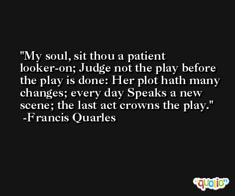 My soul, sit thou a patient looker-on; Judge not the play before the play is done: Her plot hath many changes; every day Speaks a new scene; the last act crowns the play. -Francis Quarles