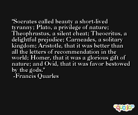 Socrates called beauty a short-lived tyranny; Plato, a privilege of nature; Theophrastus, a silent cheat; Theocritus, a delightful prejudice; Carneades, a solitary kingdom; Aristotle, that it was better than all the letters of recommendation in the world; Homer, that it was a glorious gift of nature; and Ovid, that it was favor bestowed by the gods. -Francis Quarles