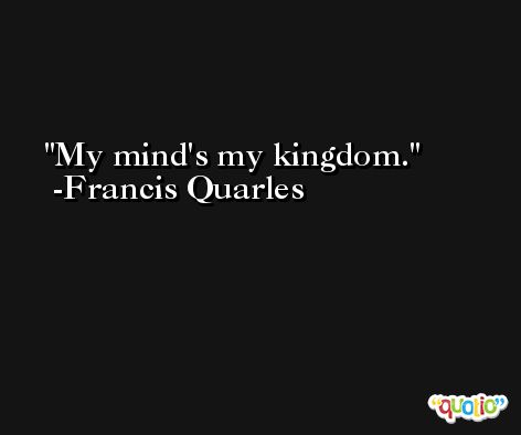 My mind's my kingdom. -Francis Quarles