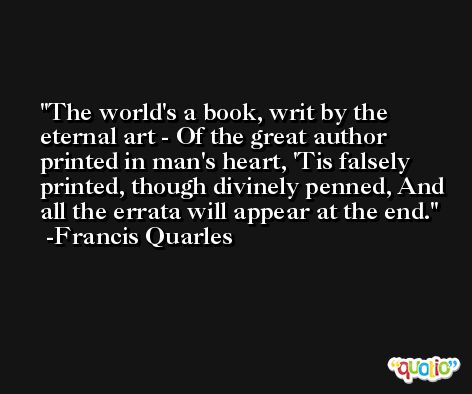 The world's a book, writ by the eternal art - Of the great author printed in man's heart, 'Tis falsely printed, though divinely penned, And all the errata will appear at the end. -Francis Quarles