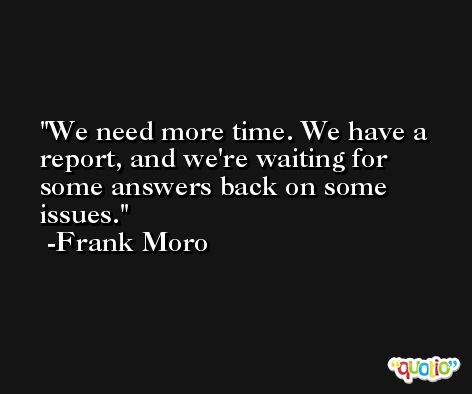 We need more time. We have a report, and we're waiting for some answers back on some issues. -Frank Moro