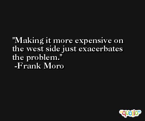 Making it more expensive on the west side just exacerbates the problem. -Frank Moro