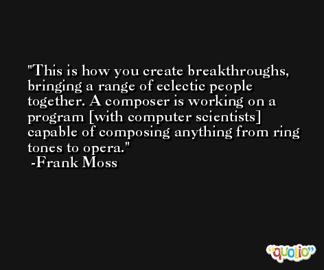 This is how you create breakthroughs, bringing a range of eclectic people together. A composer is working on a program [with computer scientists] capable of composing anything from ring tones to opera. -Frank Moss