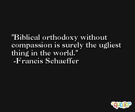 Biblical orthodoxy without compassion is surely the ugliest thing in the world. -Francis Schaeffer