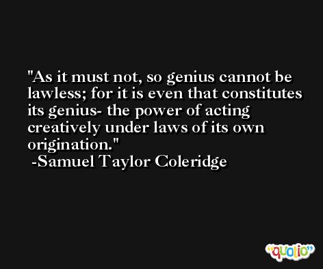 As it must not, so genius cannot be lawless; for it is even that constitutes its genius- the power of acting creatively under laws of its own origination. -Samuel Taylor Coleridge
