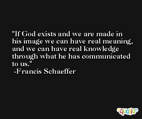 If God exists and we are made in his image we can have real meaning, and we can have real knowledge through what he has communicated to us. -Francis Schaeffer