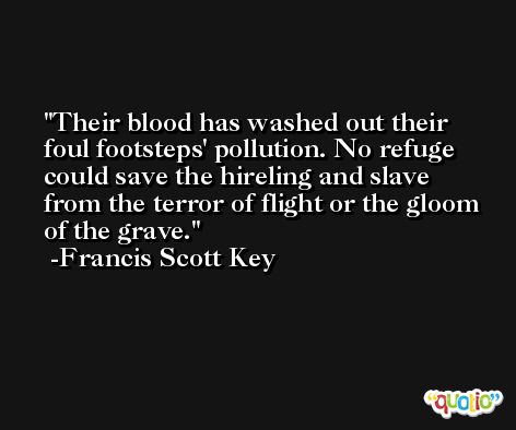 Their blood has washed out their foul footsteps' pollution. No refuge could save the hireling and slave from the terror of flight or the gloom of the grave. -Francis Scott Key
