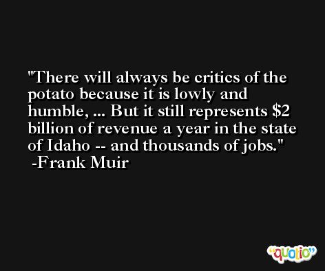 There will always be critics of the potato because it is lowly and humble, ... But it still represents $2 billion of revenue a year in the state of Idaho -- and thousands of jobs. -Frank Muir