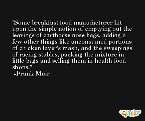 Some breakfast food manufacturer hit upon the simple notion of emptying out the leavings of carthorse nose bags, adding a few other things like unconsumed portions of chicken layer's mash, and the sweepings of racing stables, packing the mixture in little bags and selling them in health food shops. -Frank Muir