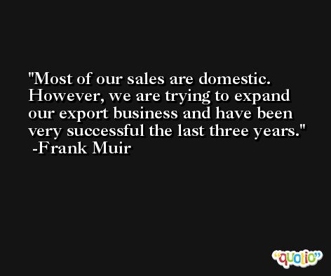 Most of our sales are domestic. However, we are trying to expand our export business and have been very successful the last three years. -Frank Muir