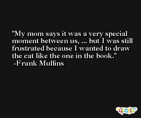 My mom says it was a very special moment between us, ... but I was still frustrated because I wanted to draw the cat like the one in the book. -Frank Mullins
