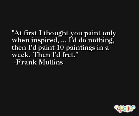 At first I thought you paint only when inspired, ... I'd do nothing, then I'd paint 10 paintings in a week. Then I'd fret. -Frank Mullins