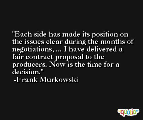 Each side has made its position on the issues clear during the months of negotiations, ... I have delivered a fair contract proposal to the producers. Now is the time for a decision. -Frank Murkowski