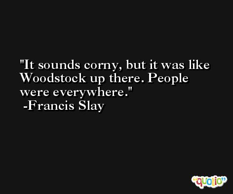 It sounds corny, but it was like Woodstock up there. People were everywhere. -Francis Slay