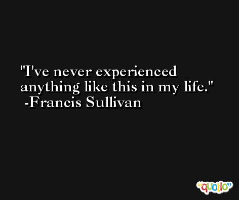 I've never experienced anything like this in my life. -Francis Sullivan