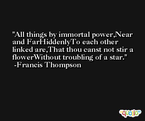 All things by immortal power,Near and FarHiddenlyTo each other linked are,That thou canst not stir a flowerWithout troubling of a star. -Francis Thompson