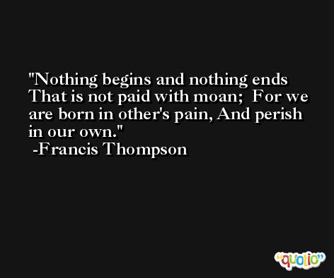 Nothing begins and nothing ends  That is not paid with moan;  For we are born in other's pain, And perish in our own. -Francis Thompson