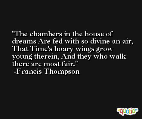 The chambers in the house of dreams Are fed with so divine an air, That Time's hoary wings grow young therein, And they who walk there are most fair. -Francis Thompson