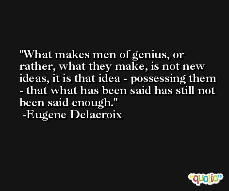 What makes men of genius, or rather, what they make, is not new ideas, it is that idea - possessing them - that what has been said has still not been said enough. -Eugene Delacroix