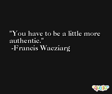 You have to be a little more authentic. -Francis Wacziarg