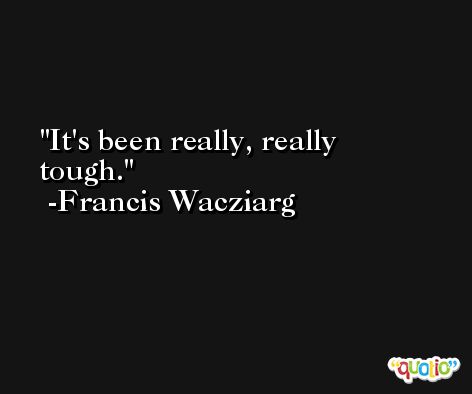 It's been really, really tough. -Francis Wacziarg