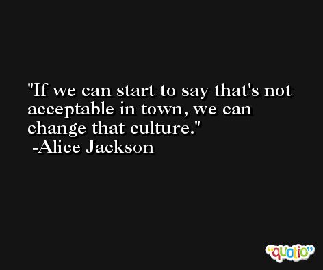 If we can start to say that's not acceptable in town, we can change that culture. -Alice Jackson