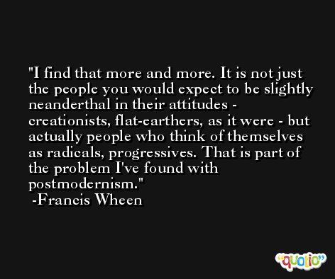 I find that more and more. It is not just the people you would expect to be slightly neanderthal in their attitudes - creationists, flat-earthers, as it were - but actually people who think of themselves as radicals, progressives. That is part of the problem I've found with postmodernism. -Francis Wheen