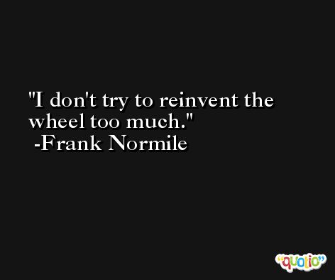 I don't try to reinvent the wheel too much. -Frank Normile
