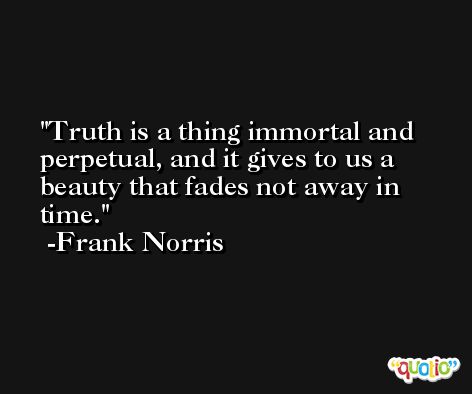 Truth is a thing immortal and perpetual, and it gives to us a beauty that fades not away in time. -Frank Norris