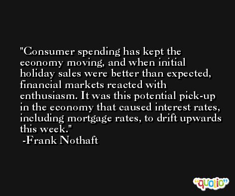 Consumer spending has kept the economy moving, and when initial holiday sales were better than expected, financial markets reacted with enthusiasm. It was this potential pick-up in the economy that caused interest rates, including mortgage rates, to drift upwards this week. -Frank Nothaft